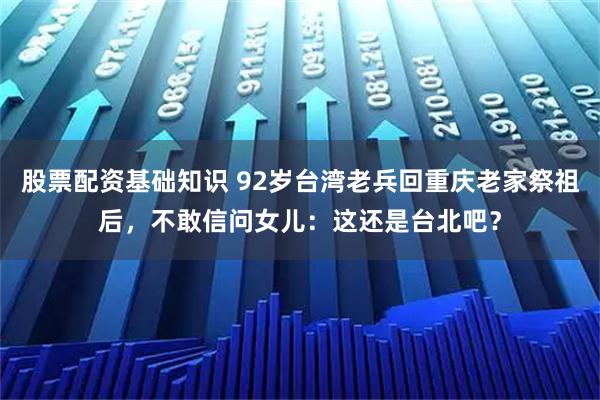 股票配资基础知识 92岁台湾老兵回重庆老家祭祖后，不敢信问女儿：这还是台北吧？