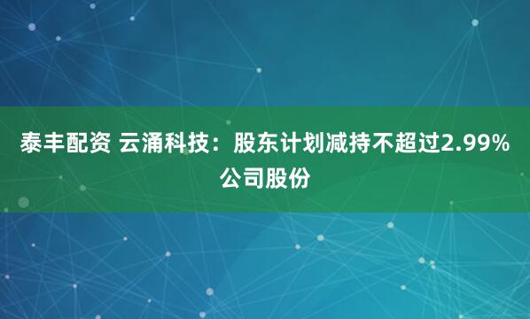 泰丰配资 云涌科技：股东计划减持不超过2.99%公司股份