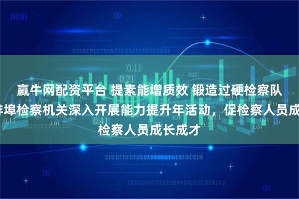 赢牛网配资平台 提素能增质效 锻造过硬检察队伍——蚌埠检察机关深入开展能力提升年活动，促检察人员成长成才