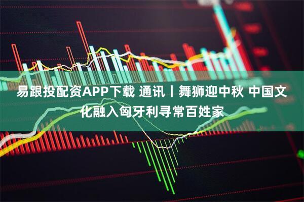 易跟投配资APP下载 通讯丨舞狮迎中秋 中国文化融入匈牙利寻常百姓家