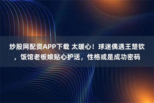 炒股网配资APP下载 太暖心！球迷偶遇王楚钦，饭馆老板娘贴心护送，性格或是成功密码