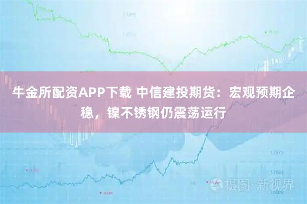 牛金所配资APP下载 中信建投期货：宏观预期企稳，镍不锈钢仍震荡运行
