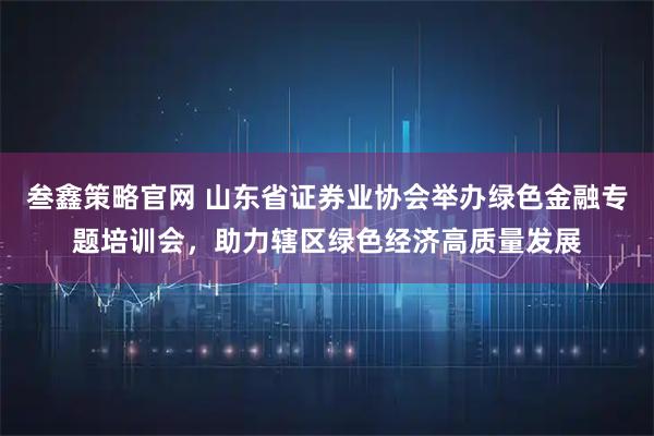 叁鑫策略官网 山东省证券业协会举办绿色金融专题培训会,助力辖区绿色经济高质量发展