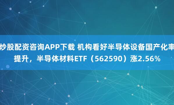 炒股配资咨询APP下载 机构看好半导体设备国产化率提升,半导体材料ETF(562590)涨2.56%