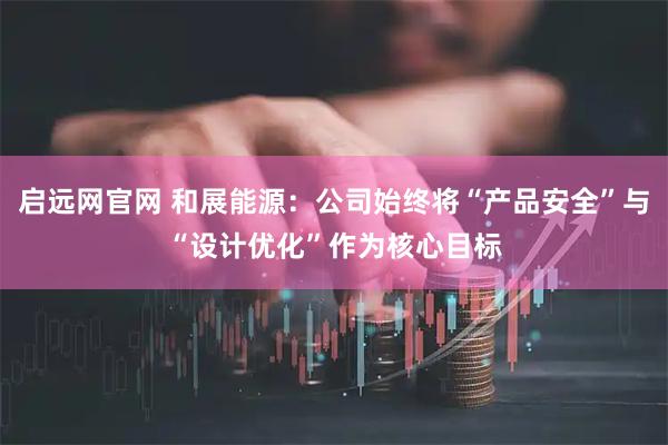 启远网官网 和展能源：公司始终将“产品安全”与“设计优化”作为核心目标
