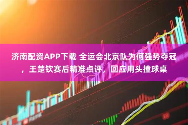 济南配资APP下载 全运会北京队为何强势夺冠，王楚钦赛后精准点评，回应用头撞球桌