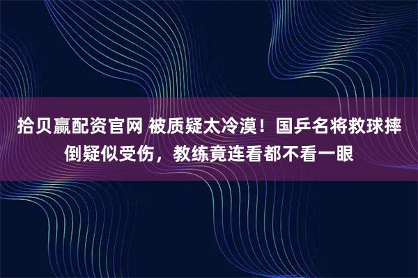 拾贝赢配资官网 被质疑太冷漠！国乒名将救球摔倒疑似受伤，教练竟连看都不看一眼