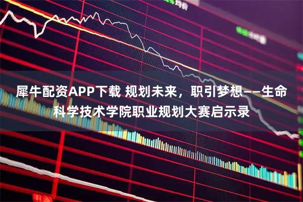 犀牛配资APP下载 规划未来，职引梦想——生命科学技术学院职业规划大赛启示录