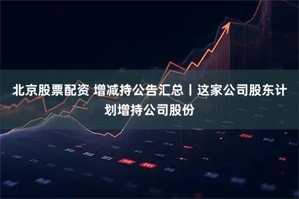 北京股票配资 增减持公告汇总丨这家公司股东计划增持公司股份