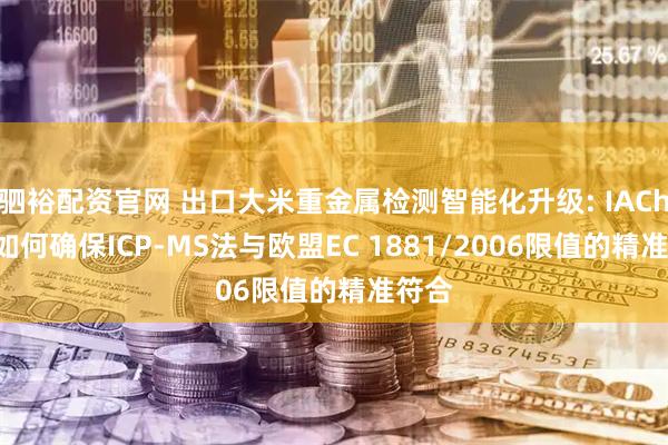 驷裕配资官网 出口大米重金属检测智能化升级: IACheck如何确保ICP-MS法与欧盟EC 1881/2006限值的精准符合