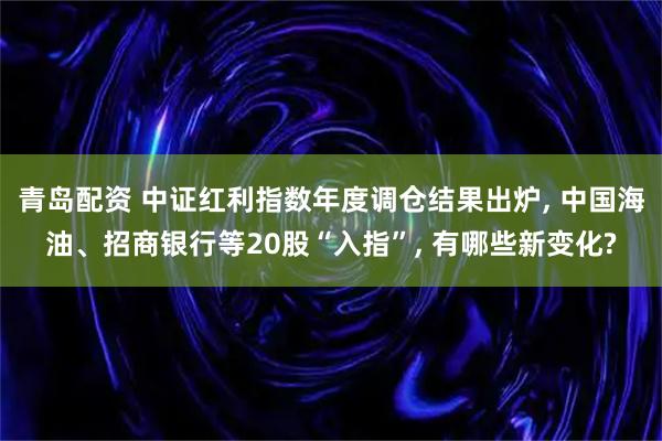 青岛配资 中证红利指数年度调仓结果出炉, 中国海油、招商银行等20股“入指”, 有哪些新变化?
