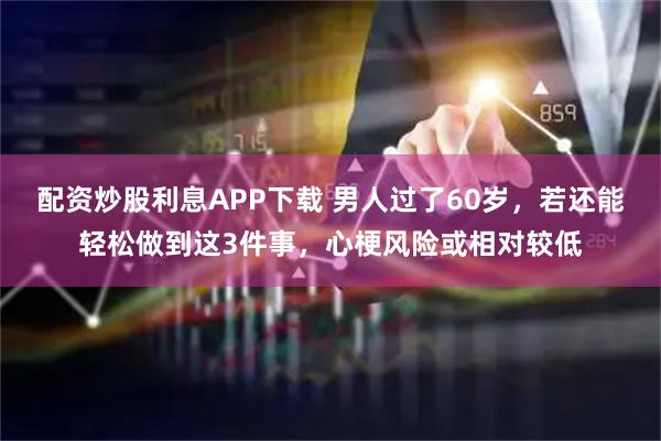 配资炒股利息APP下载 男人过了60岁,若还能轻松做到这3件事,心梗风险或相对较低