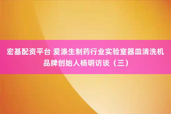 宏基配资平台 爱涤生制药行业实验室器皿清洗机品牌创始人杨明访谈(三)