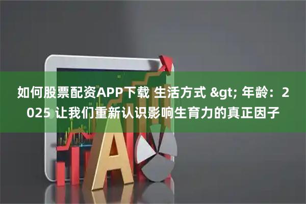 如何股票配资APP下载 生活方式 > 年龄：2025 让我们重新认识影响生育力的真正因子