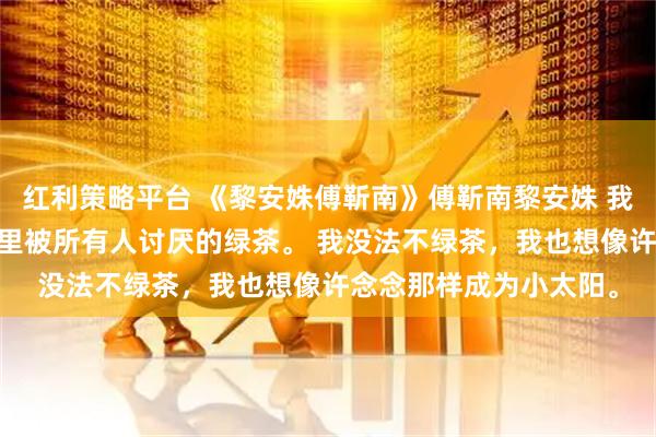 红利策略平台 《黎安姝傅靳南》傅靳南黎安姝 我是个绿茶。 就是小说里被所有人讨厌的绿茶。 我没法不绿茶，我也想像许念念那样成为小太阳。