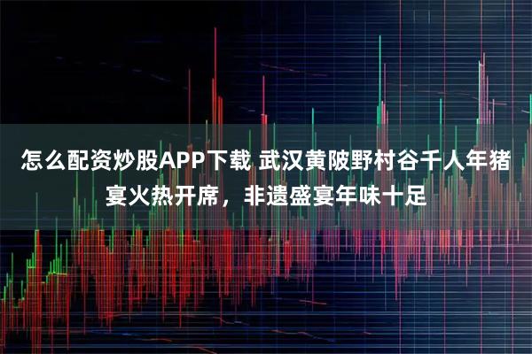 怎么配资炒股APP下载 武汉黄陂野村谷千人年猪宴火热开席，非遗盛宴年味十足