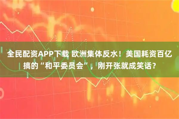 全民配资APP下载 欧洲集体反水！美国耗资百亿搞的“和平委员会”，刚开张就成笑话？