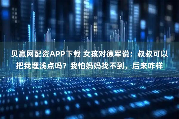 贝赢网配资APP下载 女孩对德军说：叔叔可以把我埋浅点吗？我怕妈妈找不到，后来咋样