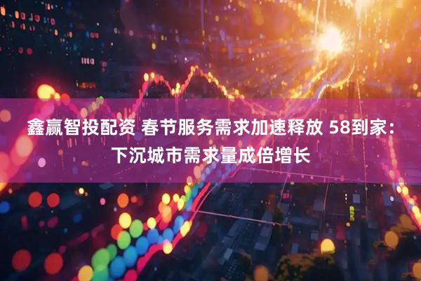 鑫赢智投配资 春节服务需求加速释放 58到家：下沉城市需求量成倍增长