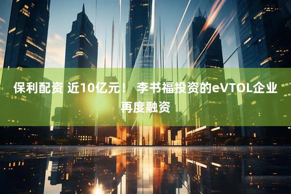 保利配资 近10亿元！ 李书福投资的eVTOL企业再度融资