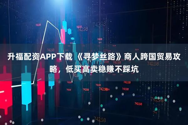 升福配资APP下载 《寻梦丝路》商人跨国贸易攻略，低买高卖稳赚不踩坑