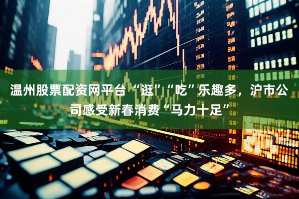 温州股票配资网平台 “逛”“吃”乐趣多，沪市公司感受新春消费“马力十足”