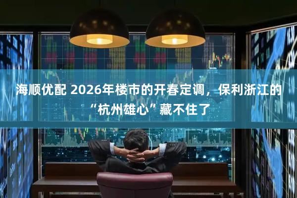海顺优配 2026年楼市的开春定调，保利浙江的“杭州雄心”藏不住了