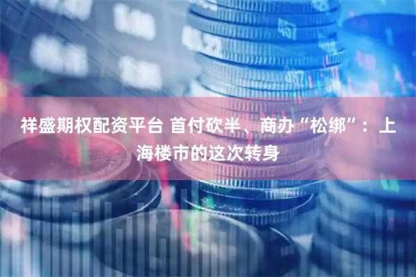 祥盛期权配资平台 首付砍半、商办“松绑”：上海楼市的这次转身