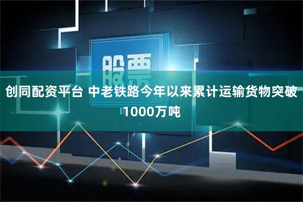 创同配资平台 中老铁路今年以来累计运输货物突破1000万吨