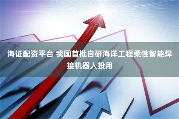 海证配资平台 我国首批自研海洋工程柔性智能焊接机器人投用