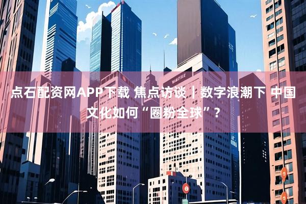 点石配资网APP下载 焦点访谈｜数字浪潮下 中国文化如何“圈粉全球”？