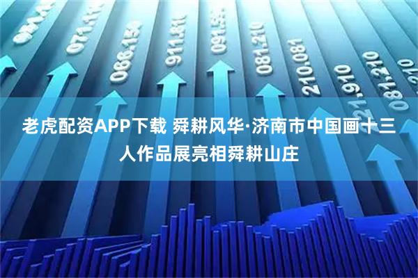 老虎配资APP下载 舜耕风华·济南市中国画十三人作品展亮相舜耕山庄