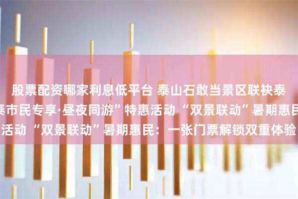 股票配资哪家利息低平台 泰山石敢当景区联袂泰山封禅大典推出“济泰市民专享·昼夜同游”特惠活动 “双景联动”暑期惠民：一张门票解锁双重体验