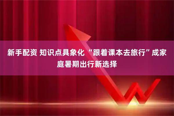 新手配资 知识点具象化 “跟着课本去旅行”成家庭暑期出行新选择