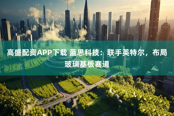 高盛配资APP下载 蓝思科技：联手英特尔，布局玻璃基板赛道