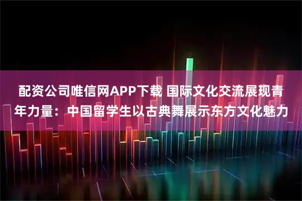 配资公司唯信网APP下载 国际文化交流展现青年力量：中国留学生以古典舞展示东方文化魅力