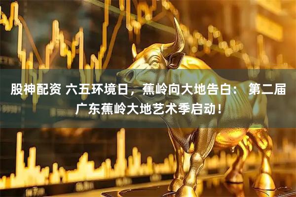 股神配资 六五环境日，蕉岭向大地告白： 第二届广东蕉岭大地艺术季启动！