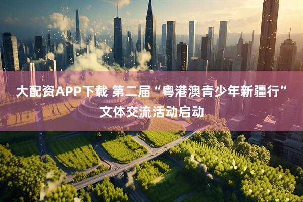大配资APP下载 第二届“粤港澳青少年新疆行”文体交流活动启动