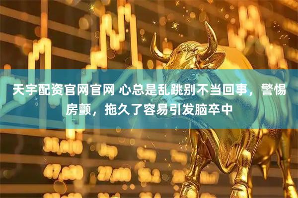 天宇配资官网官网 心总是乱跳别不当回事，警惕房颤，拖久了容易引发脑卒中