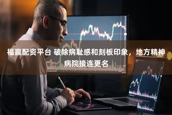 福赢配资平台 破除病耻感和刻板印象，地方精神病院接连更名