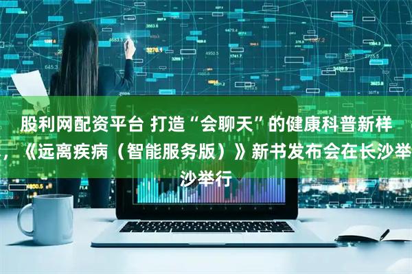 股利网配资平台 打造“会聊天”的健康科普新样本，《远离疾病（智能服务版）》新书发布会在长沙举行