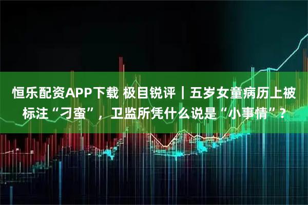恒乐配资APP下载 极目锐评｜五岁女童病历上被标注“刁蛮”，卫监所凭什么说是“小事情”？