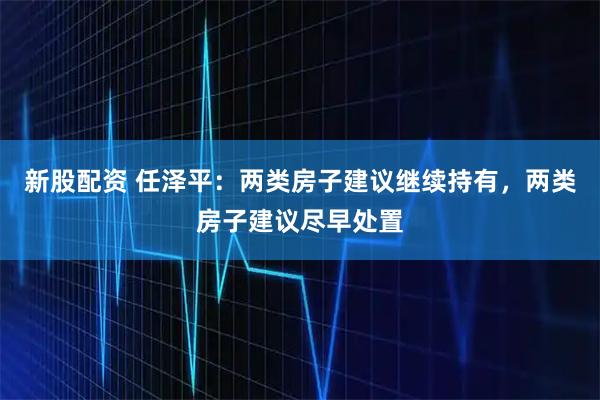 新股配资 任泽平：两类房子建议继续持有，两类房子建议尽早处置