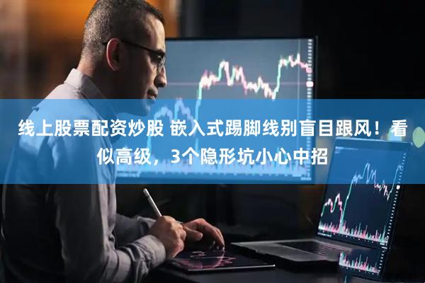 线上股票配资炒股 嵌入式踢脚线别盲目跟风！看似高级，3个隐形坑小心中招