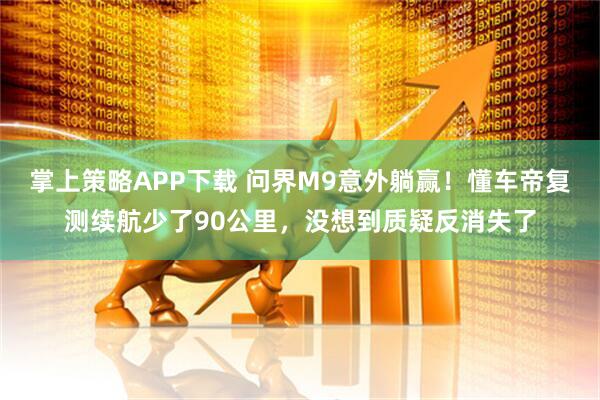 掌上策略APP下载 问界M9意外躺赢！懂车帝复测续航少了90公里，没想到质疑反消失了